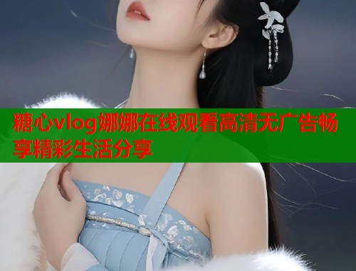 糖心vlog娜娜在线观看高清无广告畅享精彩生活分享 糖心vlog娜娜在线观看高清无广告畅享精彩生活分享