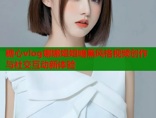 糖心vlog娜娜姐姐暗黑风格视频创作与社交互动新体验 糖心vlog娜娜姐姐暗黑风格视频创作与社交互动新体验