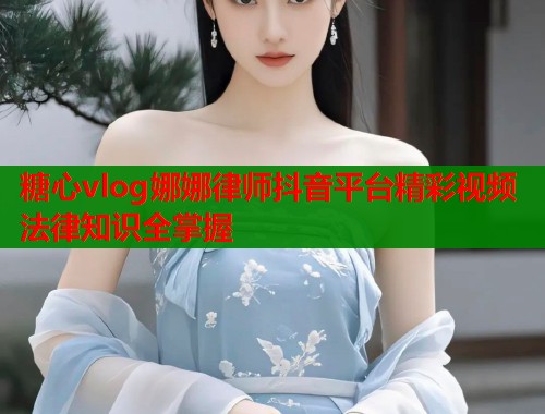 糖心vlog娜娜律师抖音平台精彩视频法律知识全掌握 糖心vlog娜娜律师抖音平台精彩视频法律知识全掌握