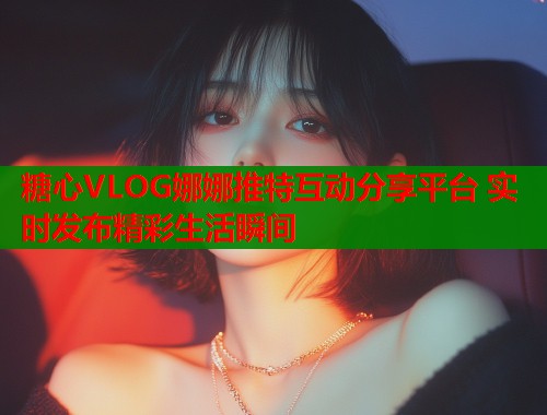 糖心VLOG娜娜推特互动分享平台 实时发布精彩生活瞬间