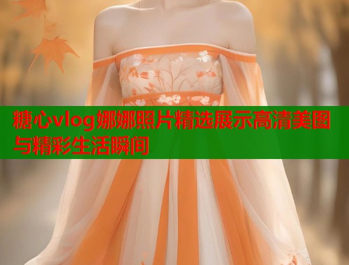 糖心vlog娜娜照片精选展示高清美图与精彩生活瞬间 糖心vlog娜娜照片精选展示高清美图与精彩生活瞬间