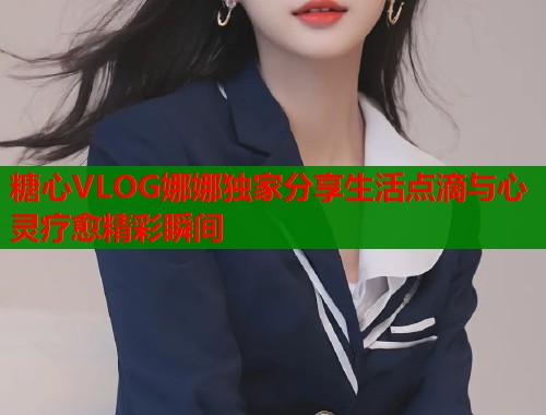 糖心VLOG娜娜独家分享生活点滴与心灵疗愈精彩瞬间 糖心VLOG娜娜独家分享生活点滴与心灵疗愈精彩瞬间