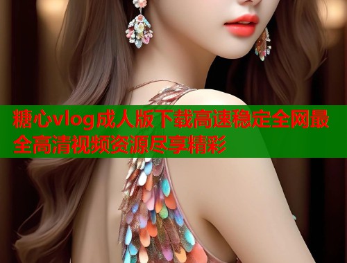 糖心vlog成人版下载高速稳定全网最全高清视频资源尽享精彩