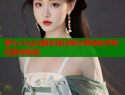 糖心vlog汉服女神日常分享轻松学穿搭美妆秘籍 糖心vlog汉服女神日常分享轻松学穿搭美妆秘籍