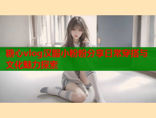糖心vlog汉服小粉粉分享日常穿搭与文化魅力探索 糖心vlog汉服小粉粉分享日常穿搭与文化魅力探索