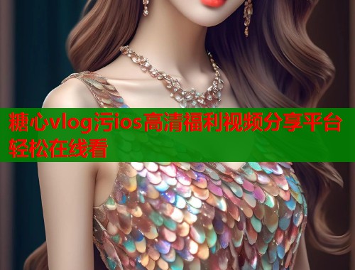 糖心vlog污ios高清福利视频分享平台轻松在线看