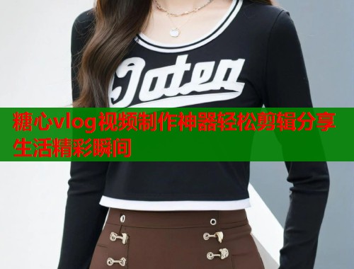 糖心vlog视频制作神器轻松剪辑分享生活精彩瞬间 糖心vlog视频制作神器轻松剪辑分享生活精彩瞬间