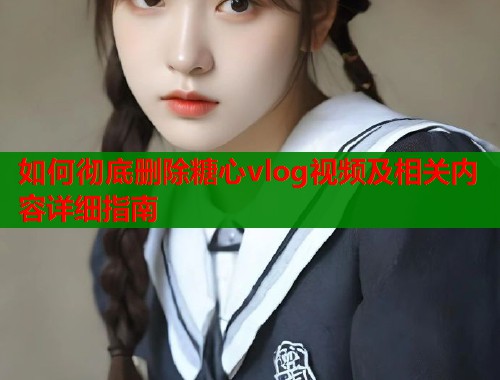 如何彻底删除糖心vlog视频及相关内容详细指南