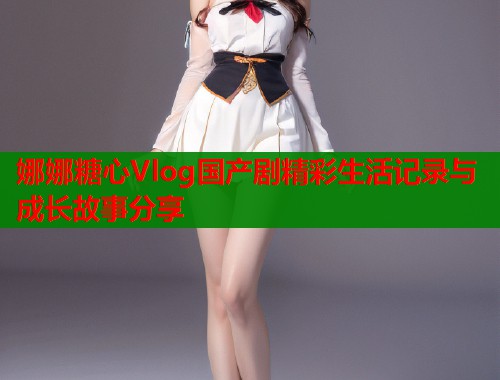娜娜糖心Vlog国产剧精彩生活记录与成长故事分享