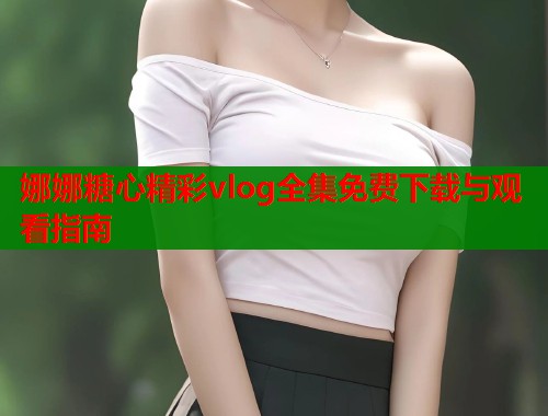 娜娜糖心精彩vlog全集免费下载与观看指南