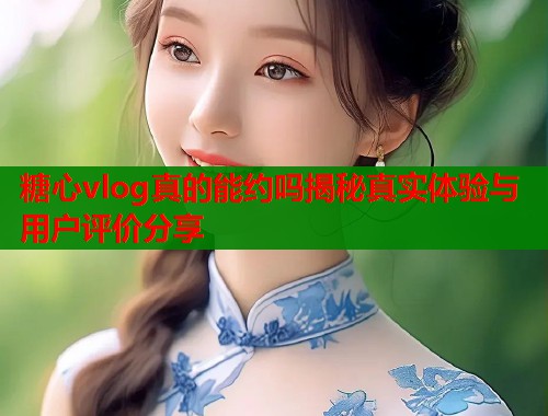 糖心vlog真的能约吗揭秘真实体验与用户评价分享 糖心vlog真的能约吗揭秘真实体验与用户评价分享