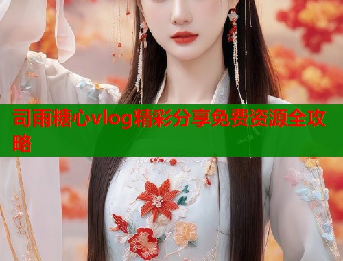 司雨糖心vlog精彩分享免费资源全攻略 司雨糖心vlog精彩分享免费资源全攻略