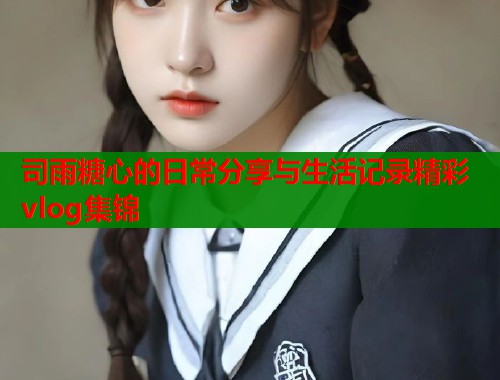 司雨糖心的日常分享与生活记录精彩vlog集锦 司雨糖心的日常分享与生活记录精彩vlog集锦