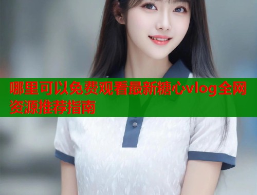 哪里可以免费观看最新糖心vlog全网资源推荐指南