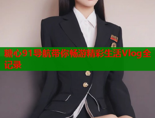 糖心91导航带你畅游精彩生活Vlog全记录