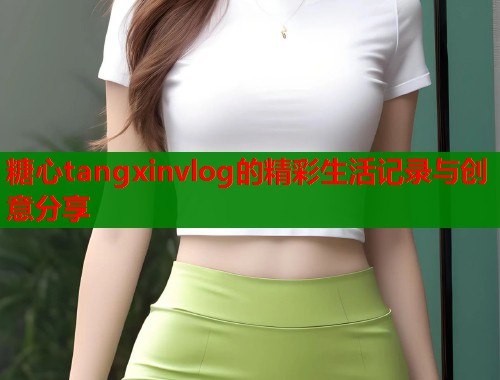 糖心tangxinvlog的精彩生活记录与创意分享 糖心tangxinvlog的精彩生活记录与创意分享