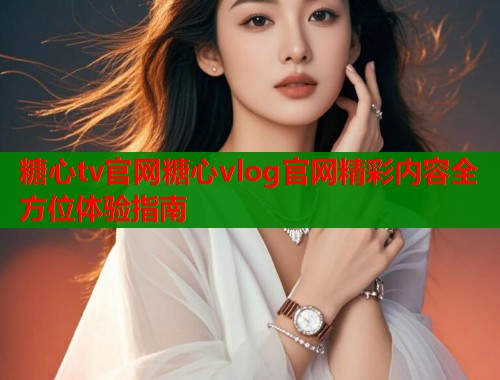 糖心tv官网糖心vlog官网精彩内容全方位体验指南