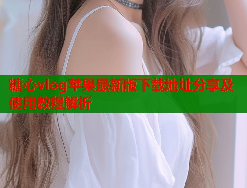 糖心vlog苹果最新版下载地址分享及使用教程解析 糖心vlog苹果最新版下载地址分享及使用教程解析