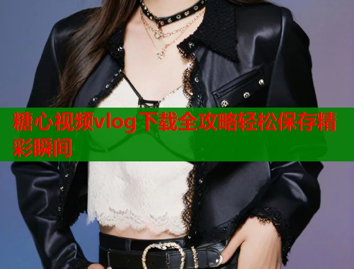 糖心视频vlog下载全攻略轻松保存精彩瞬间 糖心视频vlog下载全攻略轻松保存精彩瞬间