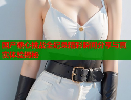 国产糖心挑战全纪录精彩瞬间分享与真实体验揭秘 国产糖心挑战全纪录精彩瞬间分享与真实体验揭秘