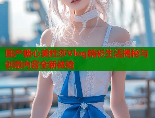国产糖心美杜莎Vlog精彩生活揭秘与创意内容全新体验 国产糖心美杜莎Vlog精彩生活揭秘与创意内容全新体验