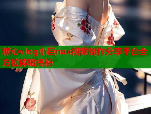 糖心vlog小巨nax视频制作分享平台全方位体验揭秘 糖心vlog小巨nax视频制作分享平台全方位体验揭秘