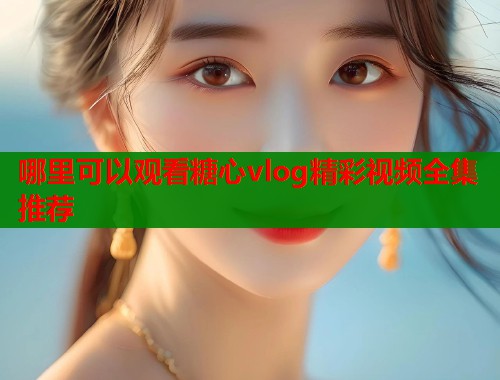 哪里可以观看糖心vlog精彩视频全集推荐