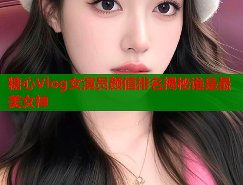 糖心Vlog女演员颜值排名揭秘谁是最美女神 糖心Vlog女演员颜值排名揭秘谁是最美女神