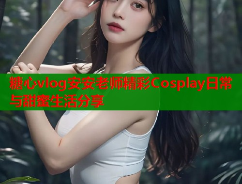 糖心vlog安安老师精彩Cosplay日常与甜蜜生活分享