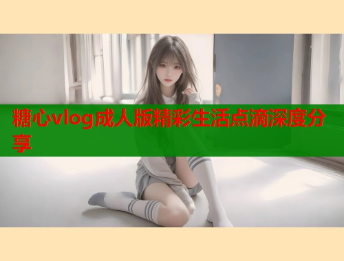 糖心vlog成人版精彩生活点滴深度分享