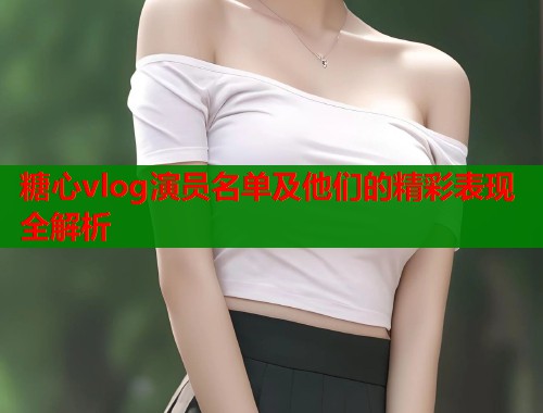 糖心vlog演员名单及他们的精彩表现全解析 糖心vlog演员名单及他们的精彩表现全解析