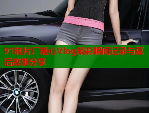 91制片厂糖心Vlog精彩瞬间记录与幕后故事分享