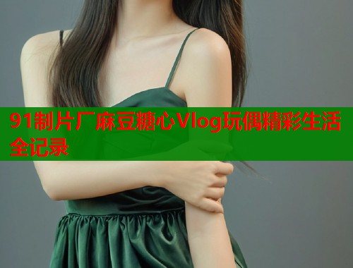 91制片厂麻豆糖心Vlog玩偶精彩生活全记录 91制片厂麻豆糖心Vlog玩偶精彩生活全记录
