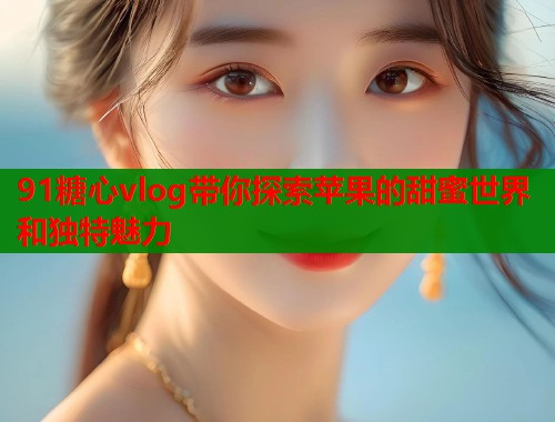 91糖心vlog带你探索苹果的甜蜜世界和独特魅力