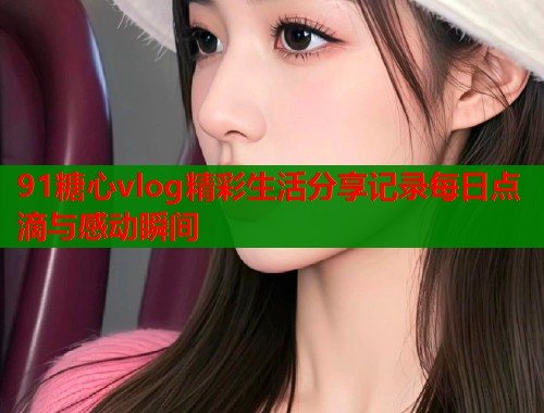 91糖心vlog精彩生活分享记录每日点滴与感动瞬间 91糖心vlog精彩生活分享记录每日点滴与感动瞬间