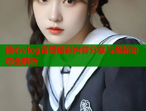 糖心vlog官网精彩内容分享与最新动态全解析