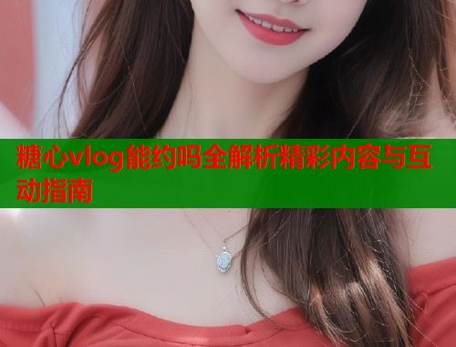 糖心vlog能约吗全解析精彩内容与互动指南