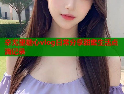 辛尤里糖心vlog日常分享甜蜜生活点滴记录