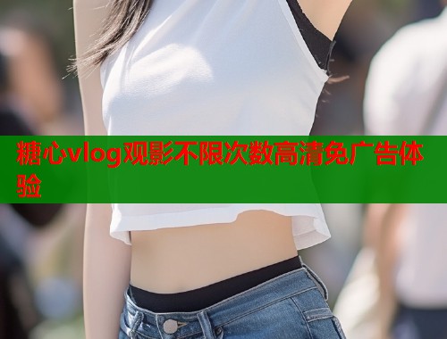 糖心vlog观影不限次数高清免广告体验 糖心vlog观影不限次数高清免广告体验